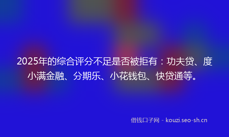 2025年的综合评分不足是否被拒有：功夫贷、度小满金融、分期乐、小花钱包、快贷通等。