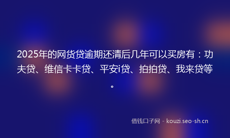 2025年的网货贷逾期还清后几年可以买房有：功夫贷、维信卡卡贷、平安i贷、拍拍贷、我来贷等。