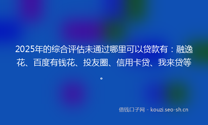 2025年的综合评估未通过哪里可以贷款有:融逸花、百度有钱花、投友圈、信用卡贷、我来贷等。
