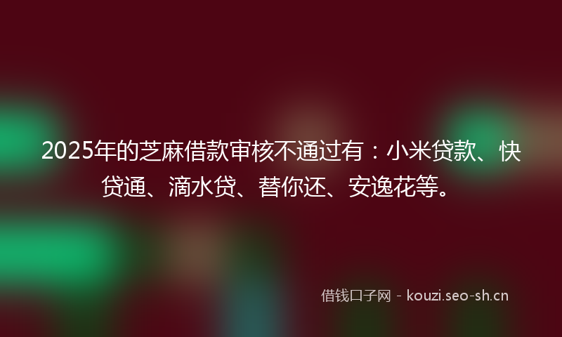 2025年的芝麻借款审核不通过有：小米贷款、快贷通、滴水贷、替你还、安逸花等。