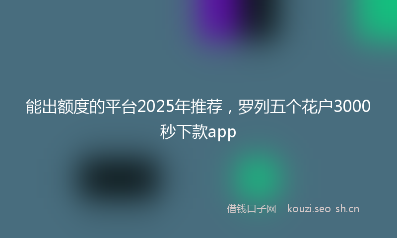 能出额度的平台2025年推荐，罗列五个花户3000秒下款app