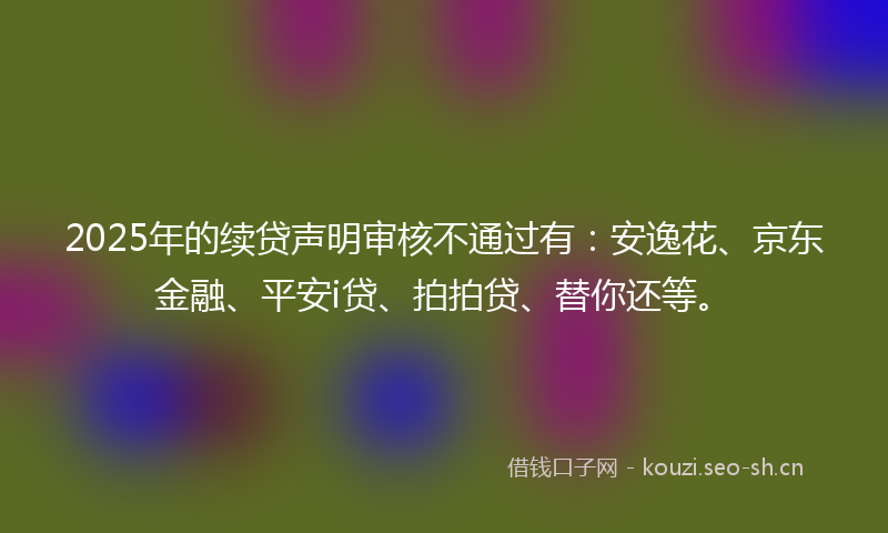2025年的续贷声明审核不通过有：安逸花、京东金融、平安i贷、拍拍贷、替你还等。