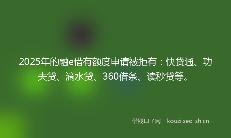 2025年的融e借有额度申请被拒有：快贷通、功夫贷、滴水贷、360借条、读秒贷等。