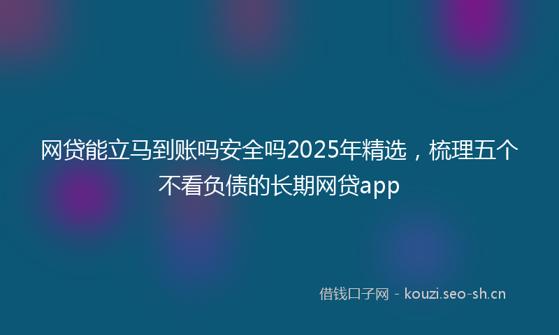 网贷能立马到账吗安全吗2025年精选，梳理五个不看负债的长期网贷app