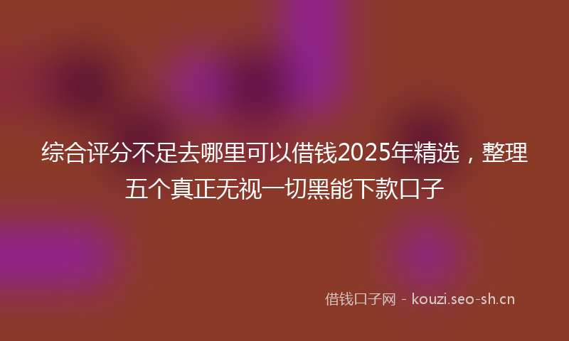 综合评分不足去哪里可以借钱2025年精选，整理五个真正无视一切黑能下款口子