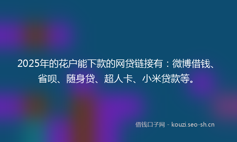 2025年的花户能下款的网贷链接有：微博借钱、省呗、随身贷、超人卡、小米贷款等。