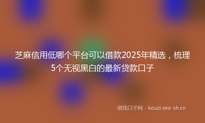 芝麻信用低哪个平台可以借款2025年精选，梳理5个无视黑白的最新贷款口子