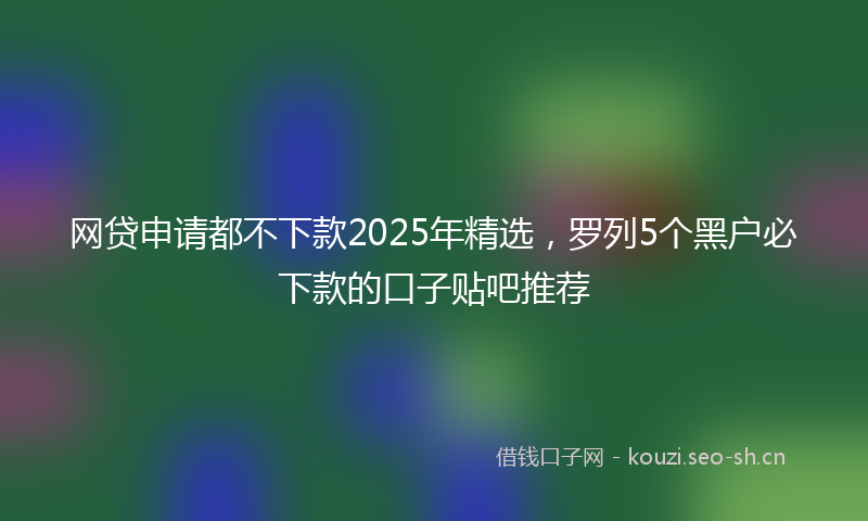 网贷申请都不下款2025年精选，罗列5个黑户必下款的口子贴吧推荐