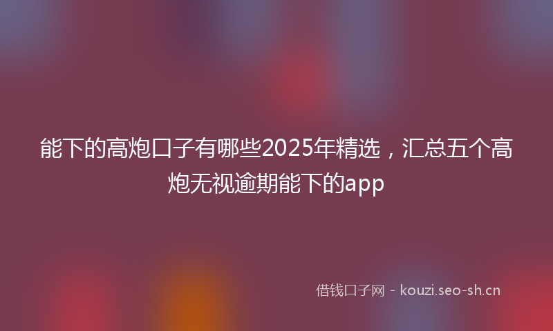 能下的高炮口子有哪些2025年精选，汇总五个高炮无视逾期能下的app