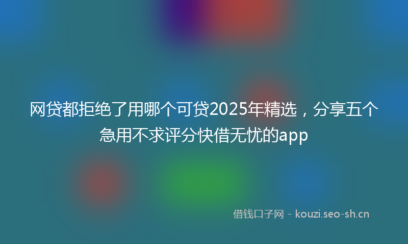 网贷都拒绝了用哪个可贷2025年精选，分享五个急用不求评分快借无忧的app