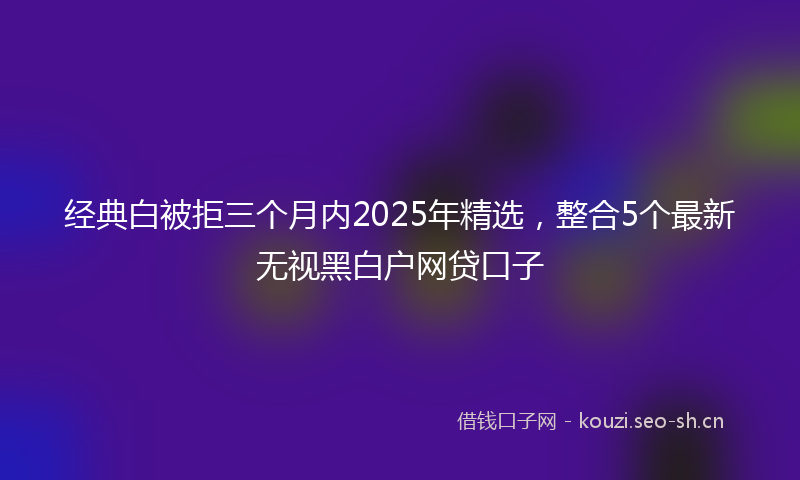 经典白被拒三个月内2025年精选，整合5个最新无视黑白户网贷口子
