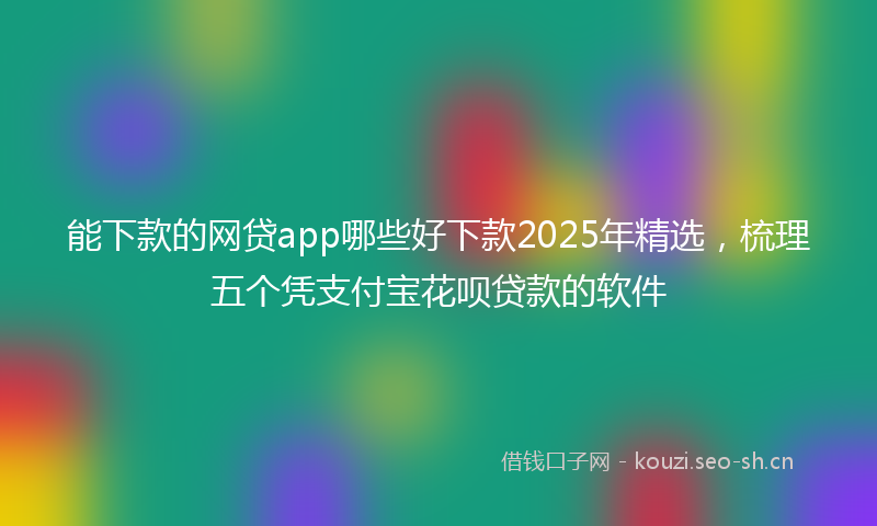 能下款的网贷app哪些好下款2025年精选，梳理五个凭支付宝花呗贷款的软件