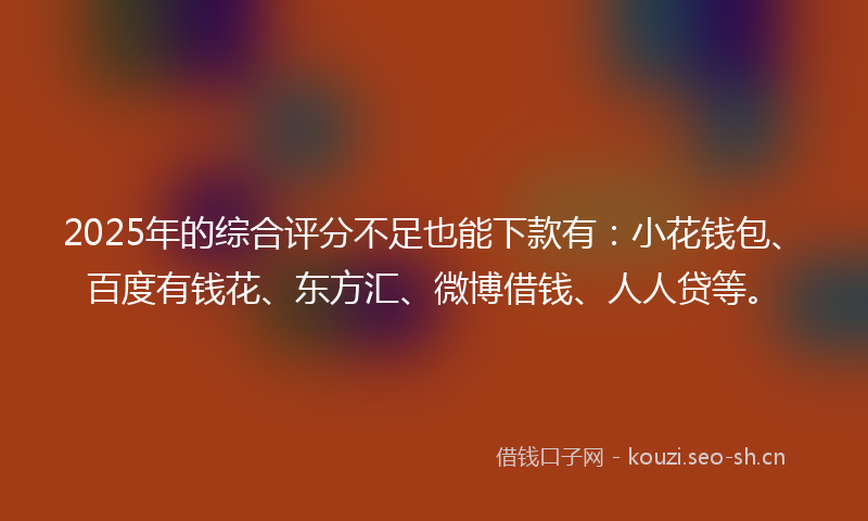 2025年的综合评分不足也能下款有：小花钱包、百度有钱花、东方汇、微博借钱、人人贷等。