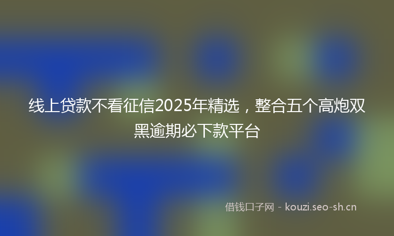 线上贷款不看征信2025年精选，整合五个高炮双黑逾期必下款平台