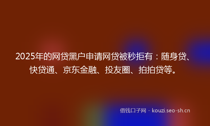 2025年的网贷黑户申请网贷被秒拒有：随身贷、快贷通、京东金融、投友圈、拍拍贷等。
