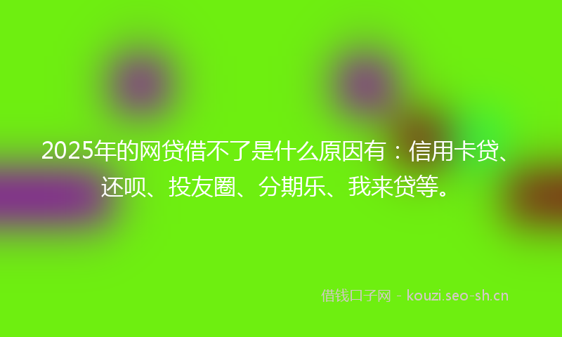 2025年的网贷借不了是什么原因有：信用卡贷、还呗、投友圈、分期乐、我来贷等。