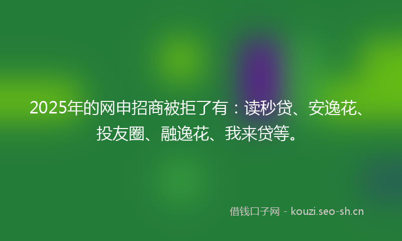 2025年的网申招商被拒了有：读秒贷、安逸花、投友圈、融逸花、我来贷等。