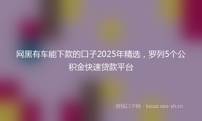 网黑有车能下款的口子2025年精选，罗列5个公积金快速贷款平台