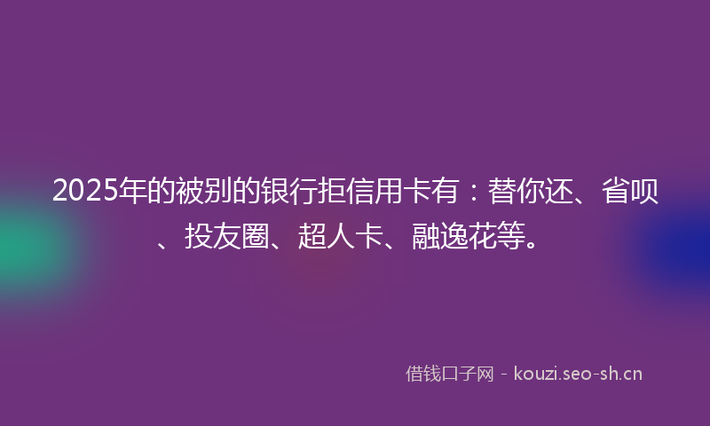 2025年的被别的银行拒信用卡有：替你还、省呗、投友圈、超人卡、融逸花等。
