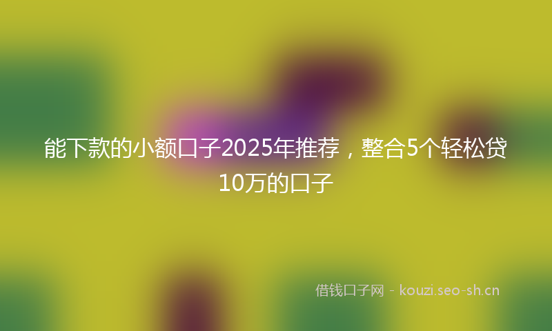 能下款的小额口子2025年推荐，整合5个轻松贷10万的口子