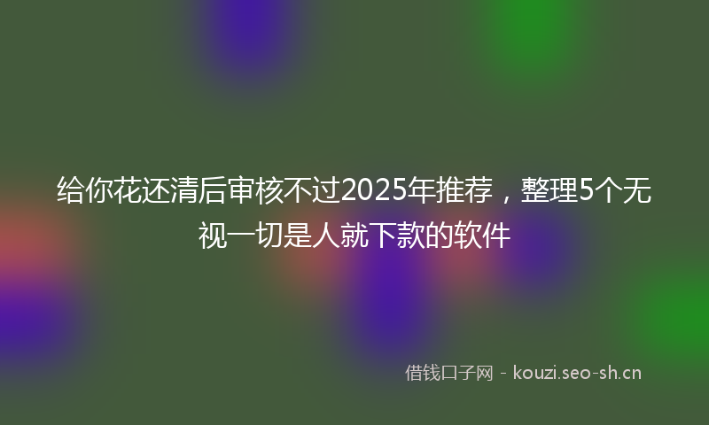 给你花还清后审核不过2025年推荐，整理5个无视一切是人就下款的软件