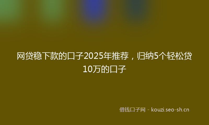 网贷稳下款的口子2025年推荐，归纳5个轻松贷10万的口子
