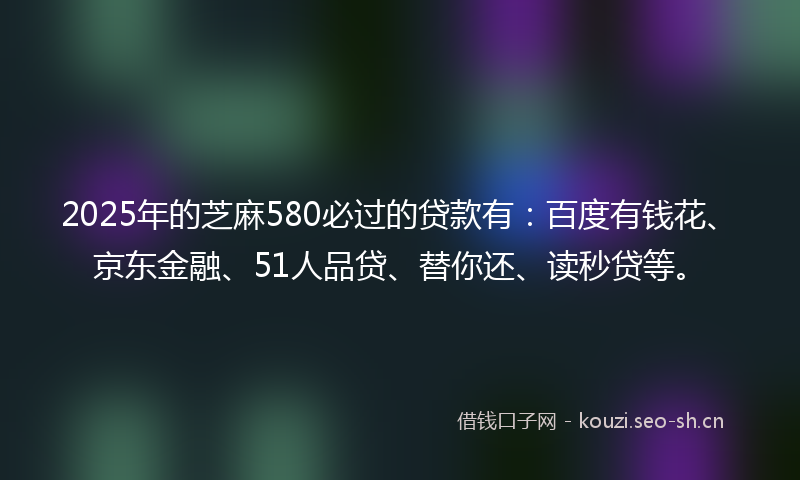 2025年的芝麻580必过的贷款有：百度有钱花、京东金融、51人品贷、替你还、读秒贷等。