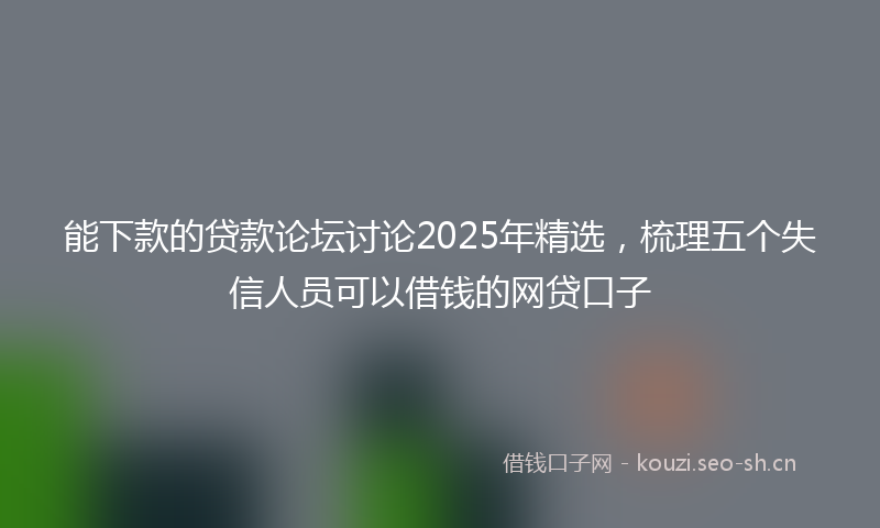 能下款的贷款论坛讨论2025年精选，梳理五个失信人员可以借钱的网贷口子