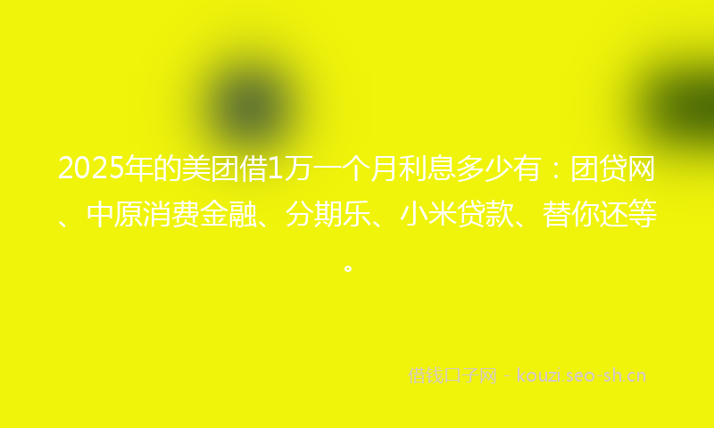 2025年的美团借1万一个月利息多少有：团贷网、中原消费金融、分期乐、小米贷款、替你还等。