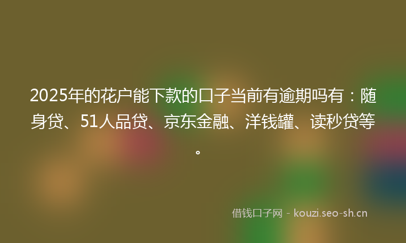 2025年的花户能下款的口子当前有逾期吗有：随身贷、51人品贷、京东金融、洋钱罐、读秒贷等。