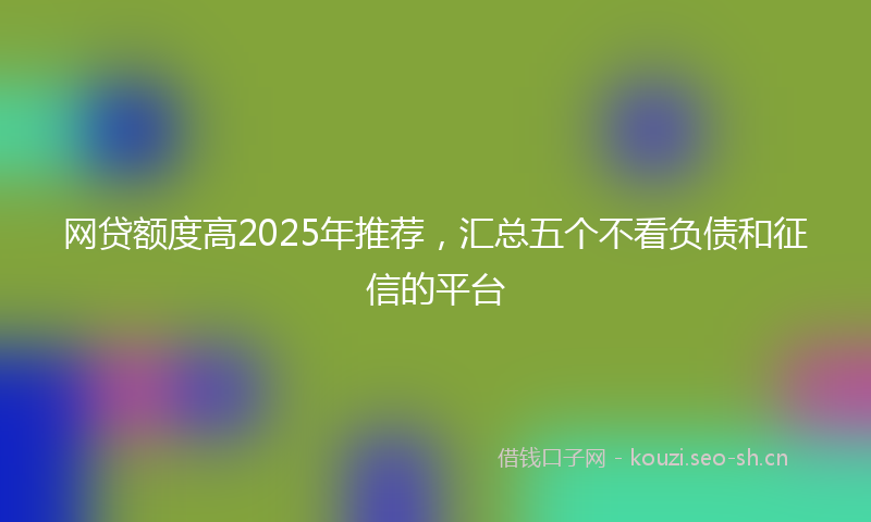 网贷额度高2025年推荐，汇总五个不看负债和征信的平台