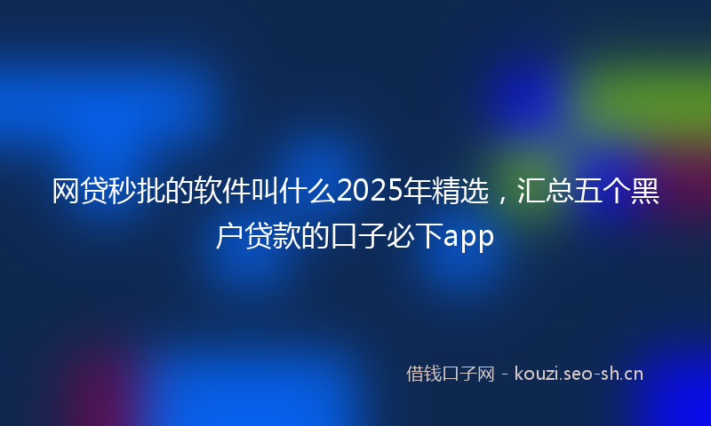 网贷秒批的软件叫什么2025年精选，汇总五个黑户贷款的口子必下app
