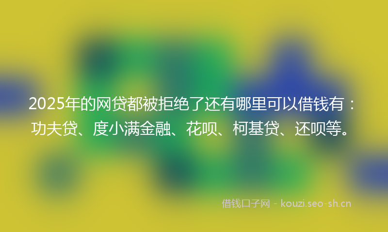 2025年的网贷都被拒绝了还有哪里可以借钱有：功夫贷、度小满金融、花呗、柯基贷、还呗等。