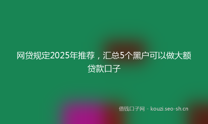 网贷规定2025年推荐，汇总5个黑户可以做大额贷款口子