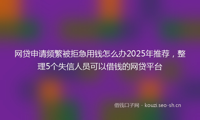 网贷申请频繁被拒急用钱怎么办2025年推荐，整理5个失信人员可以借钱的网贷平台