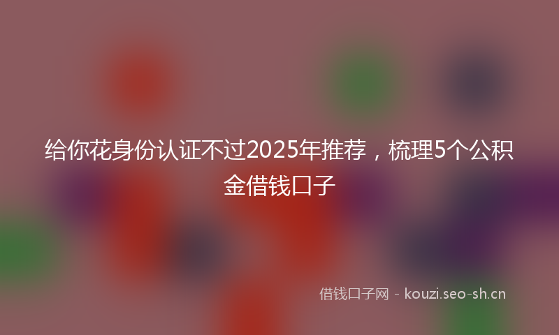 给你花身份认证不过2025年推荐，梳理5个公积金借钱口子