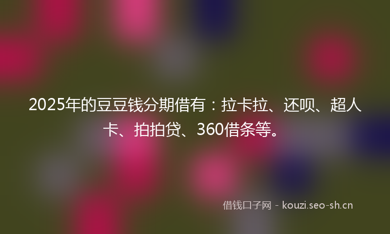 2025年的豆豆钱分期借有：拉卡拉、还呗、超人卡、拍拍贷、360借条等。