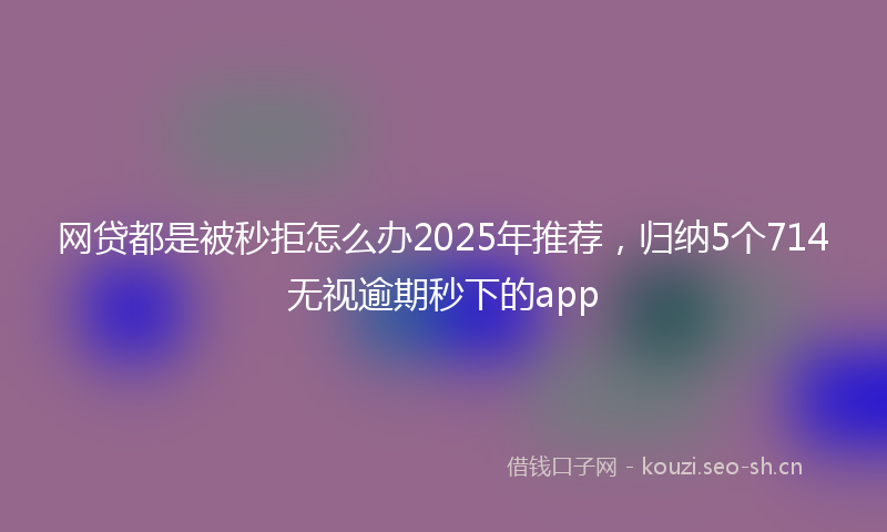 网贷都是被秒拒怎么办2025年推荐，归纳5个714无视逾期秒下的app