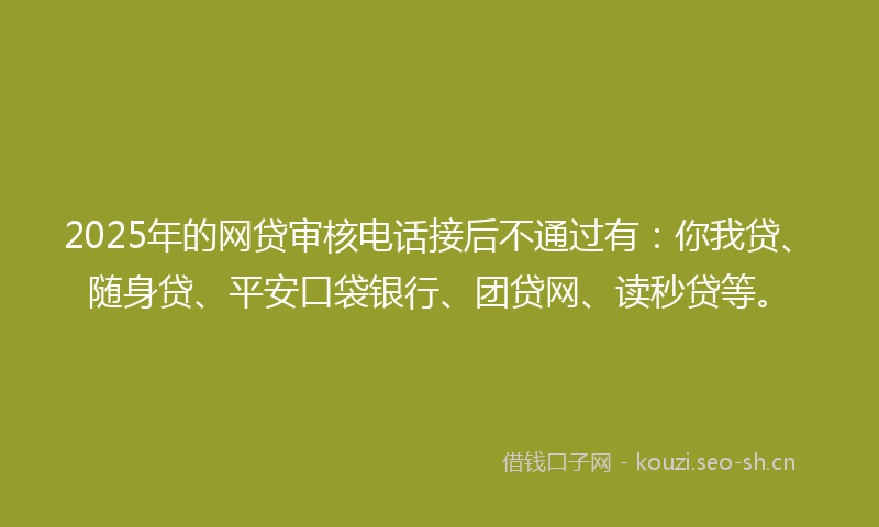 2025年的网贷审核电话接后不通过有：你我贷、随身贷、平安口袋银行、团贷网、读秒贷等。