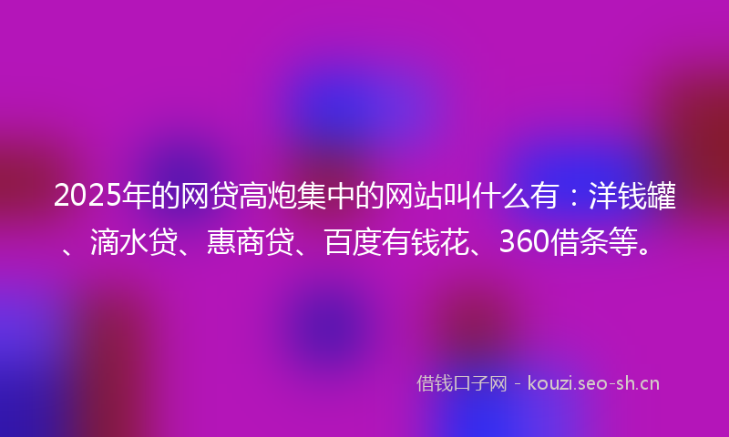 2025年的网贷高炮集中的网站叫什么有：洋钱罐、滴水贷、惠商贷、百度有钱花、360借条等。