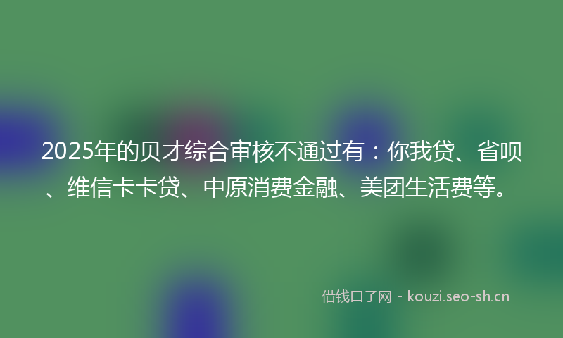 2025年的贝才综合审核不通过有：你我贷、省呗、维信卡卡贷、中原消费金融、美团生活费等。