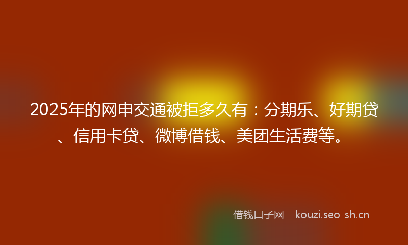 2025年的网申交通被拒多久有：分期乐、好期贷、信用卡贷、微博借钱、美团生活费等。