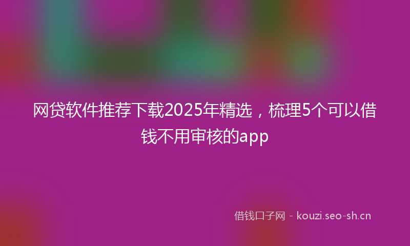 网贷软件推荐下载2025年精选，梳理5个可以借钱不用审核的app