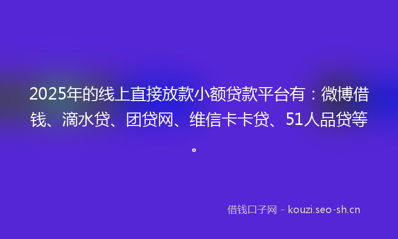 2025年的线上直接放款小额贷款平台有：微博借钱、滴水贷、团贷网、维信卡卡贷、51人品贷等。