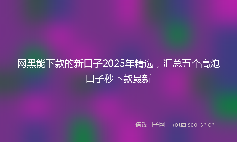 网黑能下款的新口子2025年精选，汇总五个高炮口子秒下款最新