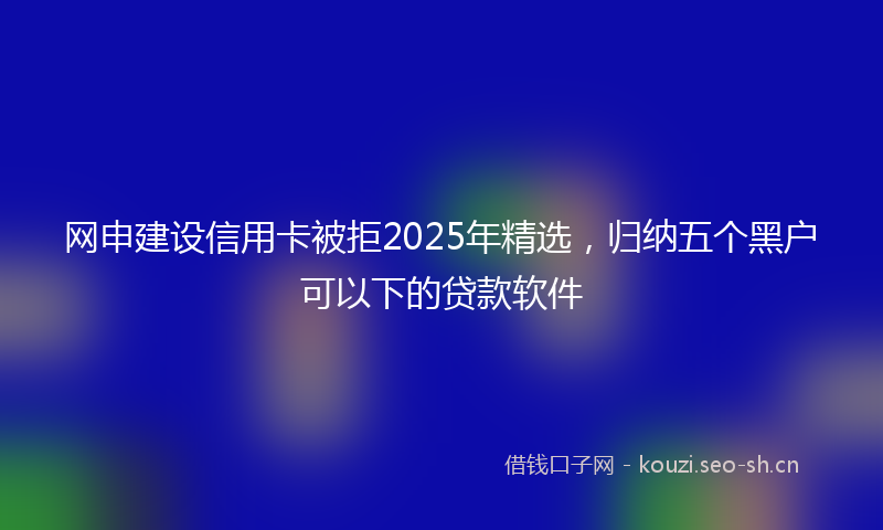 网申建设信用卡被拒2025年精选，归纳五个黑户可以下的贷款软件
