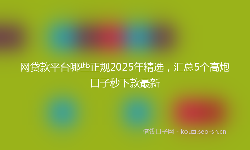 网贷款平台哪些正规2025年精选，汇总5个高炮口子秒下款最新