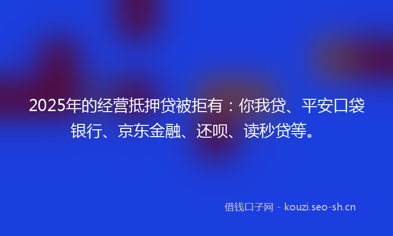 2025年的经营抵押贷被拒有：你我贷、平安口袋银行、京东金融、还呗、读秒贷等。