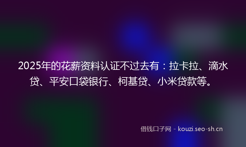 2025年的花薪资料认证不过去有：拉卡拉、滴水贷、平安口袋银行、柯基贷、小米贷款等。