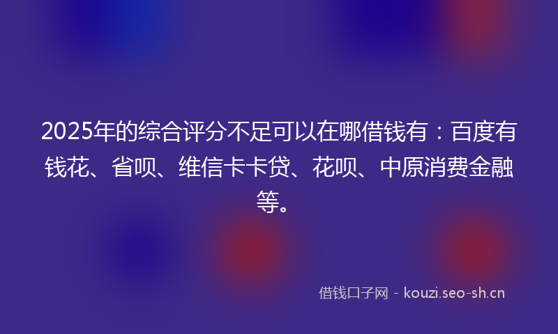 2025年的综合评分不足可以在哪借钱有:百度有钱花、省呗、维信卡卡贷、花呗、中原消费金融等。